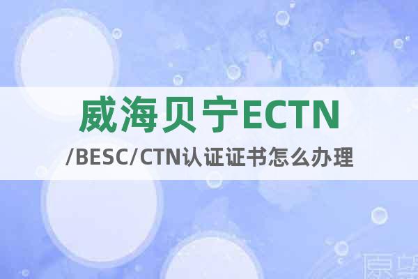威海贝宁ECTN/BESC/CTN认证证书怎么办理