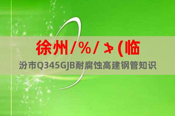 徐州/%/≯(臨汾市Q345GJB耐腐蝕高建鋼管知識—】