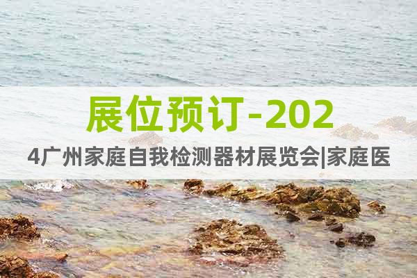 展位预订-2024广州家庭自我检测器材展览会|家庭医疗展