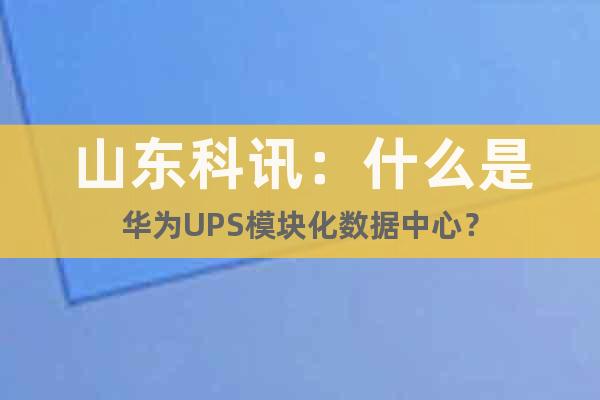 山東科訊：什么是華為UPS模塊化數據中心？