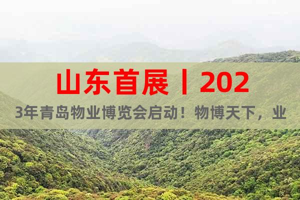 山东首展丨2023年青岛物业博览会启动！物博天下，业致未来