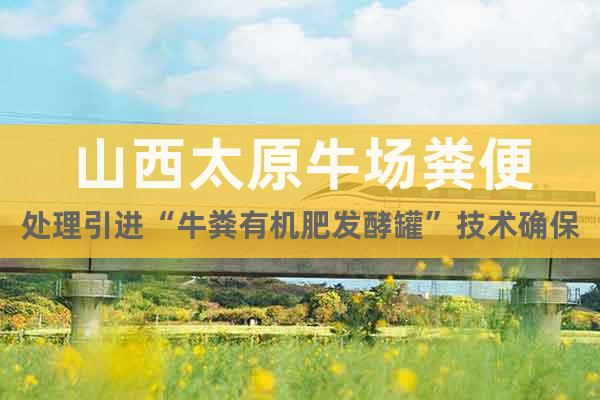 山西太原牛場糞便處理引進“牛糞有機肥發(fā)酵罐”技術(shù)確保生產(chǎn)零排