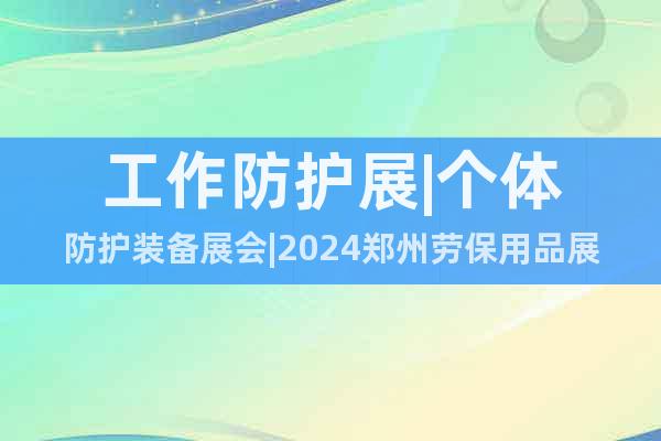 工作防护展|个体防护装备展会|2024郑州劳保用品展会