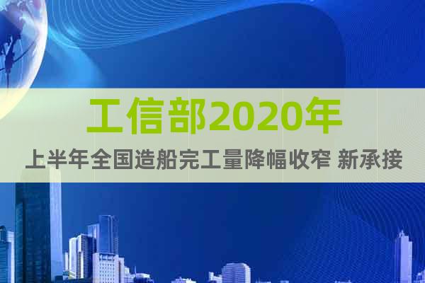 工信部2020年上半年全國造船完工量降幅收窄 新承接船舶訂單增長 國際市場份額繼續(xù)保持報(bào)告