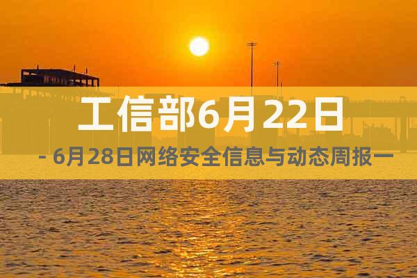 工信部6月22日－6月28日網絡安全信息與動態(tài)周報一覽