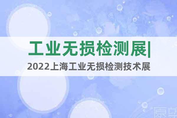 工業(yè)無損檢測展|2022上海工業(yè)無損檢測技術(shù)展