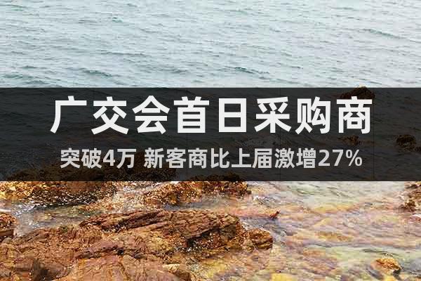 廣交會首日采購商突破4萬 新客商比上屆激增27%