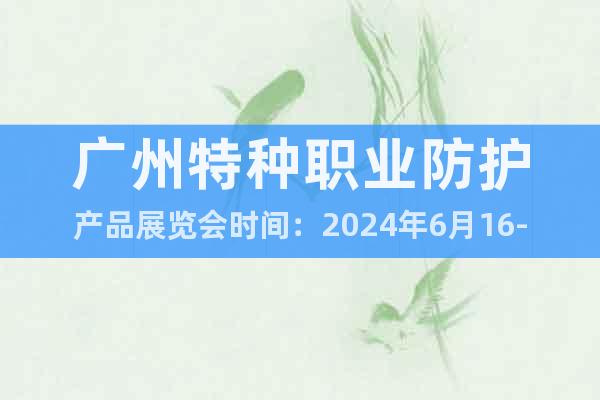 广州特种职业防护产品展览会时间：2024年6月16-18日