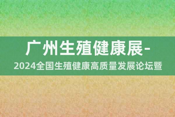 广州生殖健康展-2024全国生殖健康高质量发展论坛暨博览会