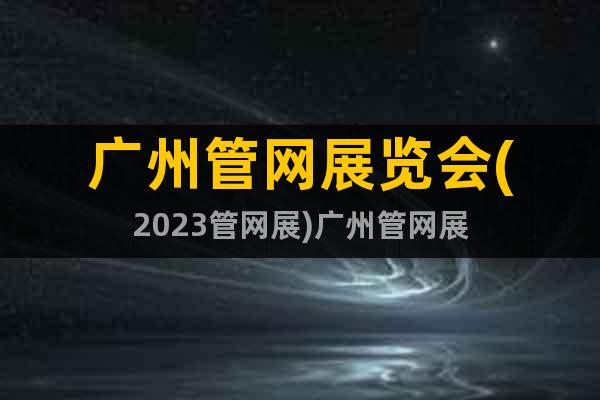 廣州管網(wǎng)展覽會(huì)(2023管網(wǎng)展)廣州管網(wǎng)展