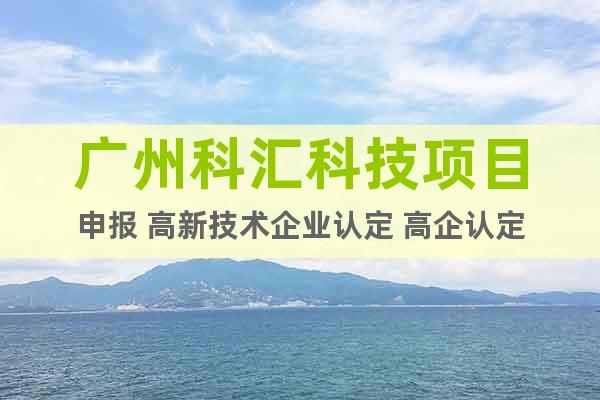 广州科汇科技项目申报 高新技术企业认定 高企认定