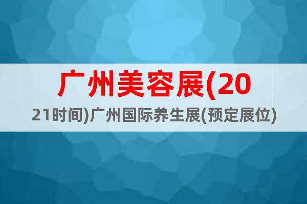 广州美容展(2021时间)广州国际养生展(预定展位)