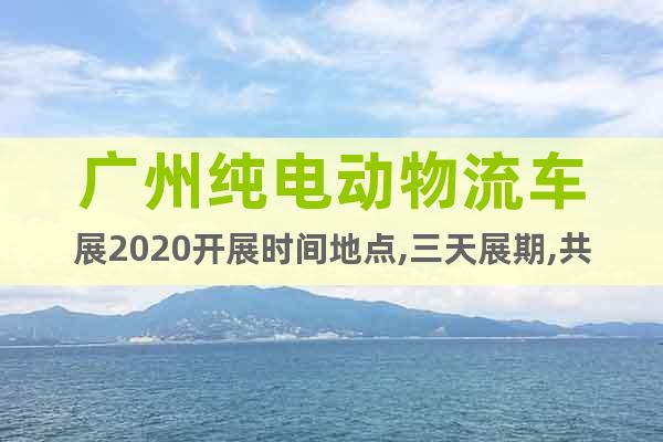 廣州純電動(dòng)物流車(chē)展2020開(kāi)展時(shí)間地點(diǎn),三天展期,共襄盛舉