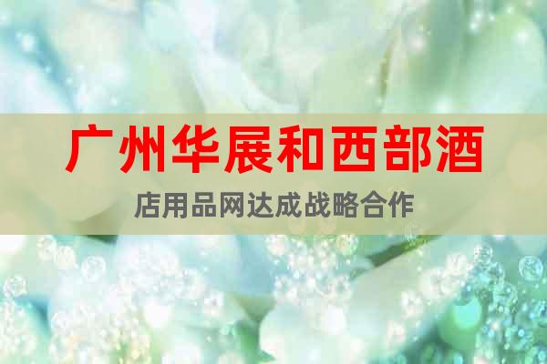 廣州華展和西部酒店用品網(wǎng)達(dá)成戰(zhàn)略合作