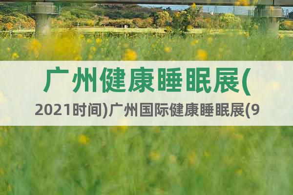 广州健康睡眠展(2021时间)广州国际健康睡眠展(9月24)