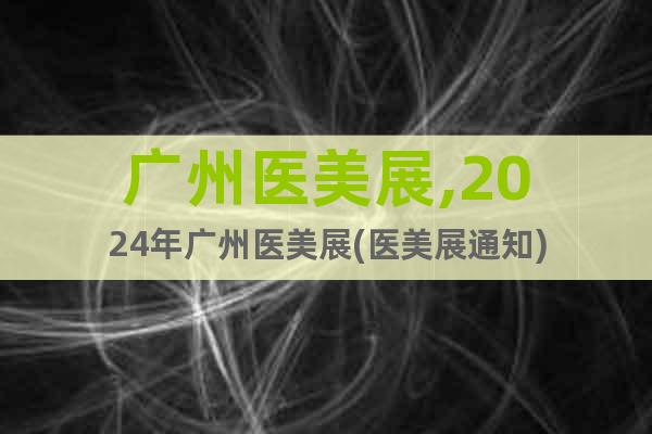 廣州醫(yī)美展,2024年廣州醫(yī)美展(醫(yī)美展通知)