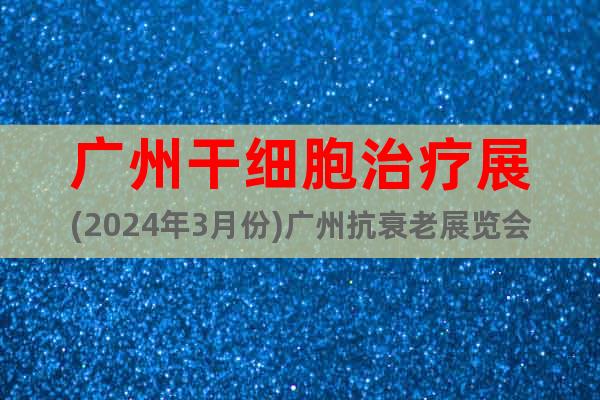 广州干细胞治疗展(2024年3月份)广州抗衰老展览会