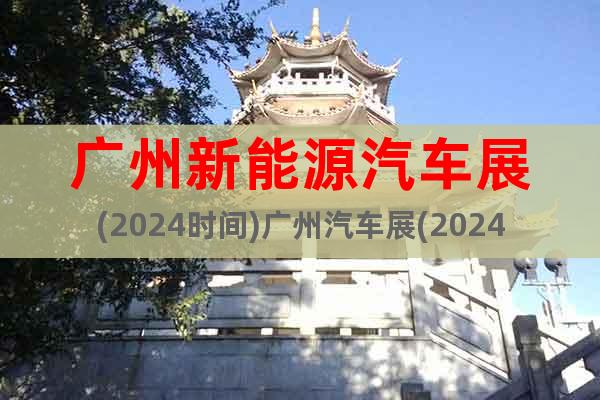广州新能源汽车展(2024时间)广州汽车展(2024地点)