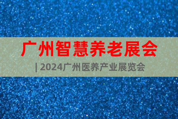 广州智慧养老展会 | 2024广州医养产业展览会