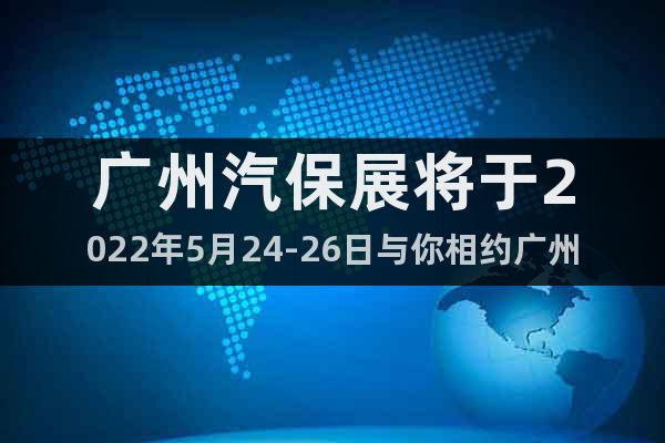 廣州汽保展將于2022年5月24-26日與你相約廣州琶洲