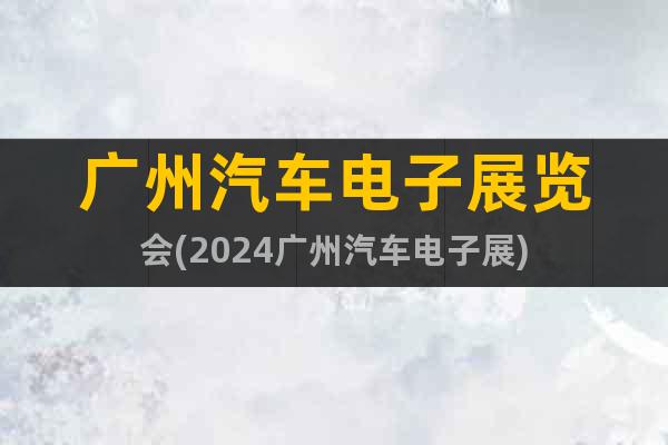 广州汽车电子展览会(2024广州汽车电子展)