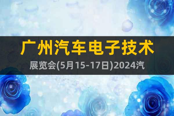 广州汽车电子技术展览会(5月15-17日)2024汽车电子展