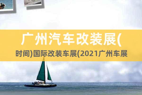 广州汽车改装展(时间)国际改装车展(2021广州车展)