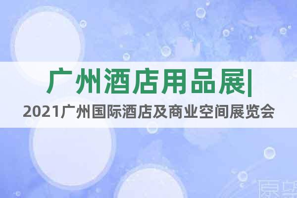 廣州酒店用品展|2021廣州國(guó)際酒店及商業(yè)空間展覽會(huì)