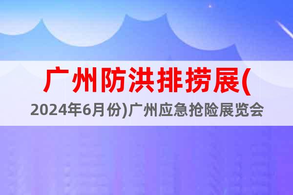 广州防洪排捞展(2024年6月份)广州应急抢险展览会