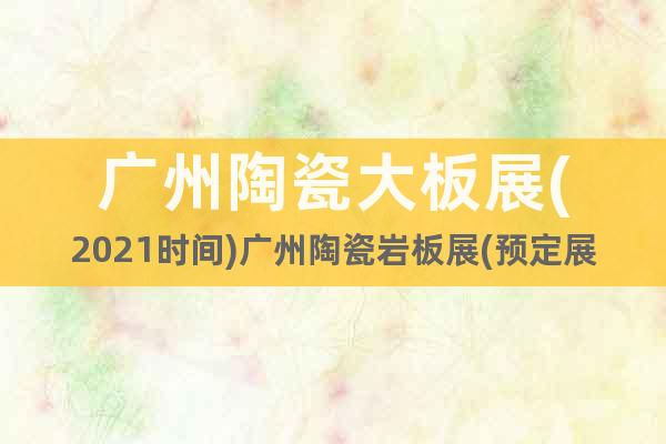 广州陶瓷大板展(2021时间)广州陶瓷岩板展(预定展位)
