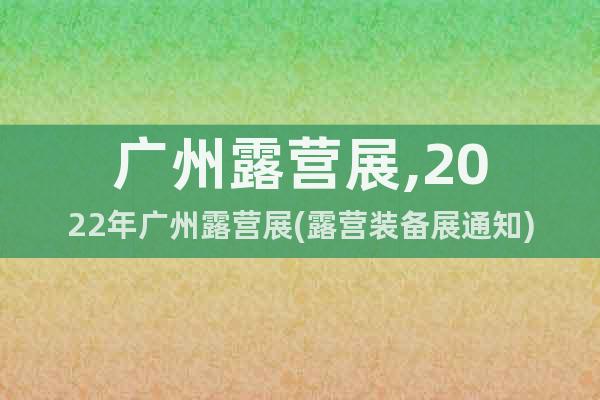 广州露营展,2022年广州露营展(露营装备展通知)