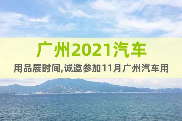 广州2021汽车用品展时间,诚邀参加11月广州汽车用品展
