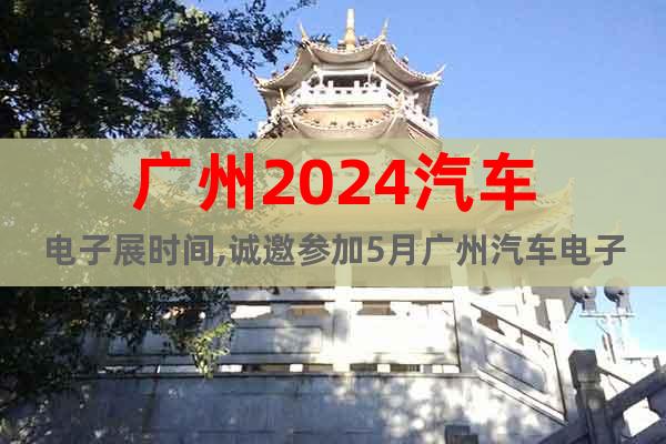 广州2024汽车电子展时间,诚邀参加5月广州汽车电子展|报名