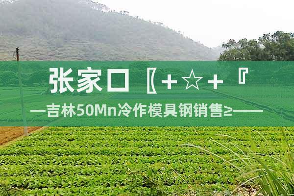 張家口〖+☆+『—吉林50Mn冷作模具鋼銷售≥——