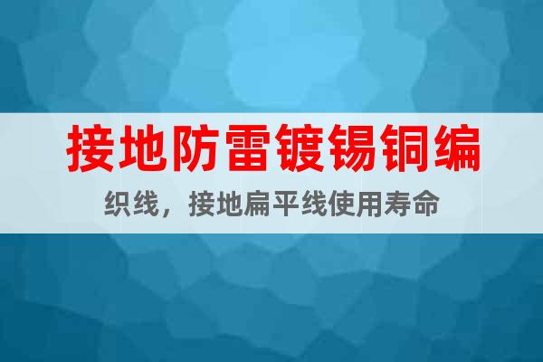 接地防雷鍍錫銅編織線，接地扁平線使用壽命