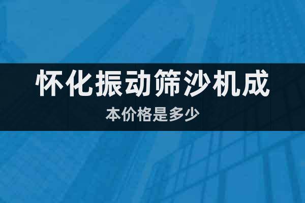 懷化振動篩沙機成本價格是多少