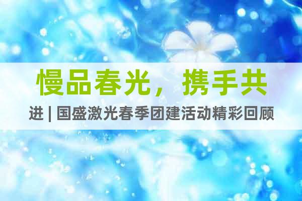 慢品春光，攜手共進 | 國盛激光春季團建活動精彩回顧