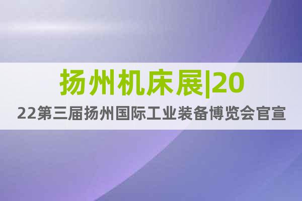 扬州机床展|2022第三届扬州国际工业装备博览会官宣定档！