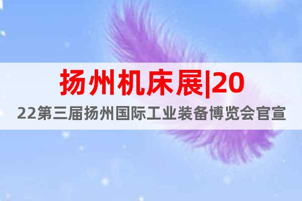 扬州机床展|2022第三届扬州国际工业装备博览会官宣定档！