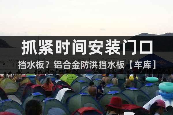 抓緊時(shí)間安裝門口擋水板？鋁合金防洪擋水板【車庫(kù)】