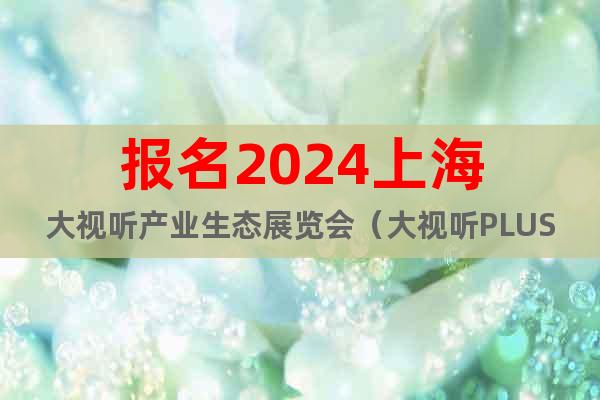报名2024上海大视听产业生态展览会（大视听PLUS）