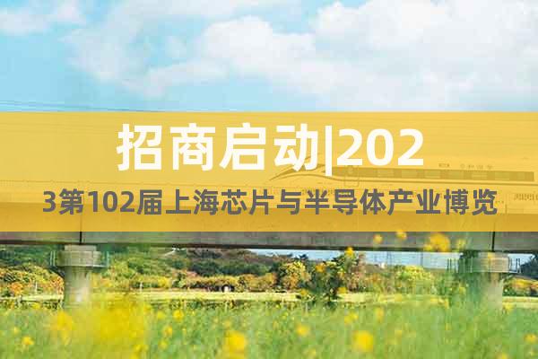 招商启动|2023第102届上海芯片与半导体产业博览会