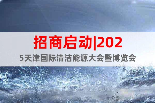 招商啟動(dòng)|2025天津國際清潔能源大會(huì)暨博覽會(huì)