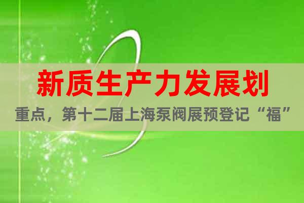 新质生产力发展划重点，第十二届上海泵阀展预登记“福”力全开！