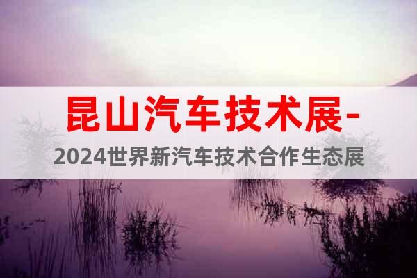 昆山汽車技術(shù)展-2024世界新汽車技術(shù)合作生態(tài)展