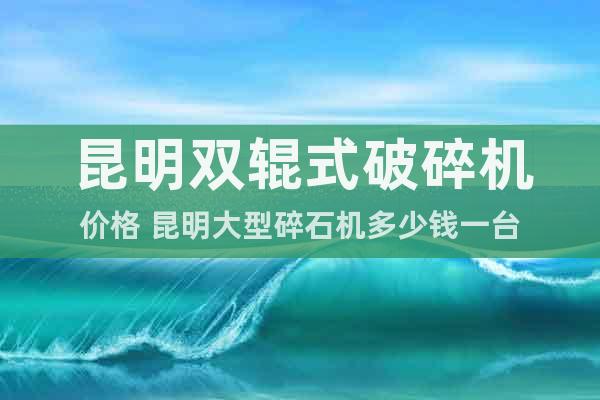 昆明雙輥式破碎機(jī)價(jià)格 昆明大型碎石機(jī)多少錢一臺(tái)