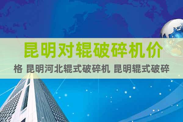 昆明對輥破碎機價格 昆明河北輥式破碎機 昆明輥式破碎設備