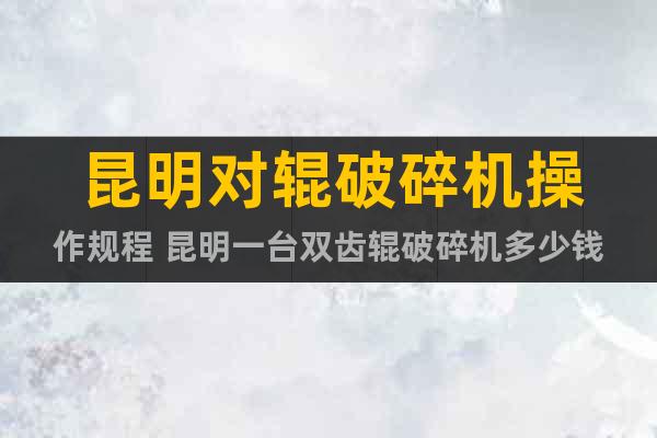 昆明對輥破碎機操作規(guī)程 昆明一臺雙齒輥破碎機多少錢