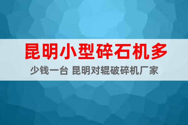 昆明小型碎石機(jī)多少錢一臺(tái) 昆明對(duì)輥破碎機(jī)廠家