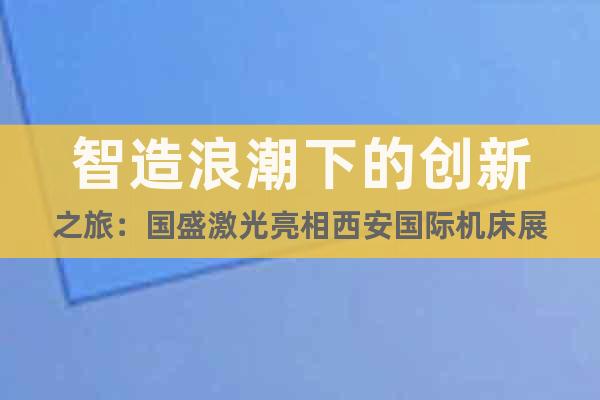 智造浪潮下的創(chuàng)新之旅：國(guó)盛激光亮相西安國(guó)際機(jī)床展